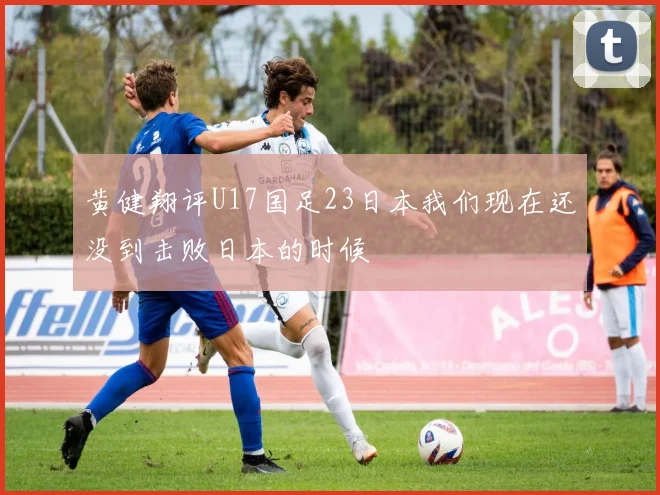 黄健翔评U17国足23日本我们现在还没到击败日本的时候