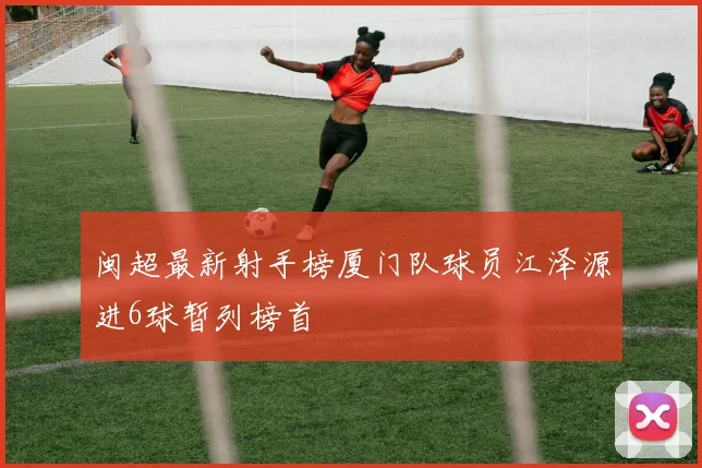 闽超最新射手榜厦门队球员江泽源进6球暂列榜首