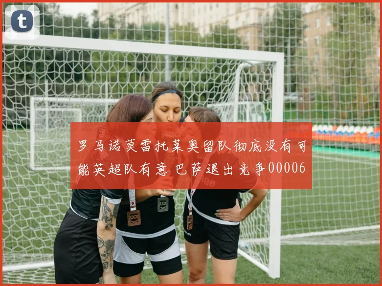 罗马诺莫雷托莱奥留队彻底没有可能英超队有意 巴萨退出竞争0000644