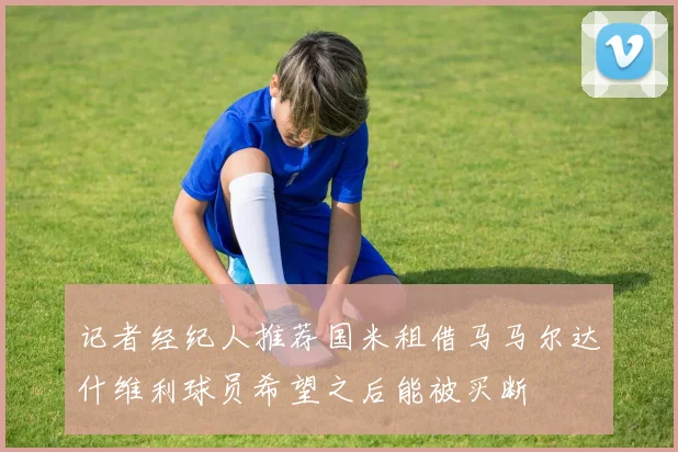 记者经纪人推荐国米租借马马尔达什维利球员希望之后能被买断