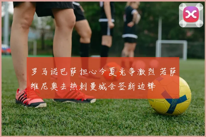 罗马诺巴萨担心今夏竞争激烈 若萨维尼奥去热刺曼城会签新边锋