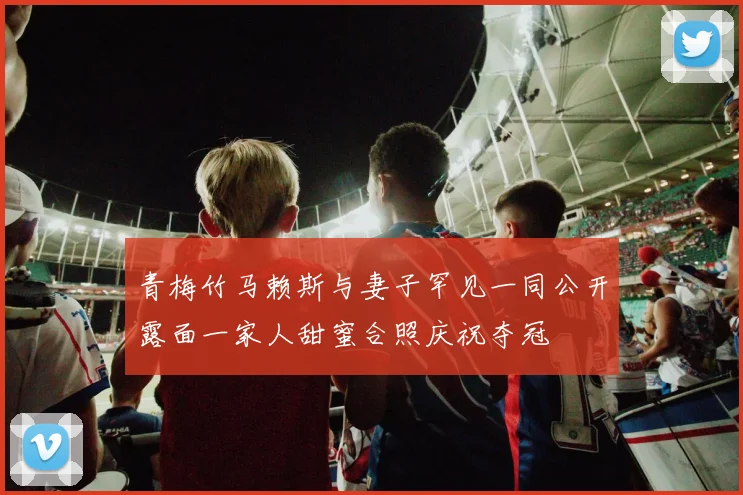 青梅竹马赖斯与妻子罕见一同公开露面一家人甜蜜合照庆祝夺冠