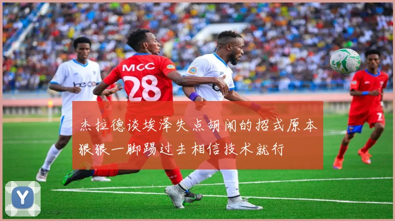 杰拉德谈埃泽失点胡闹的招式原本狠狠一脚踢过去相信技术就行